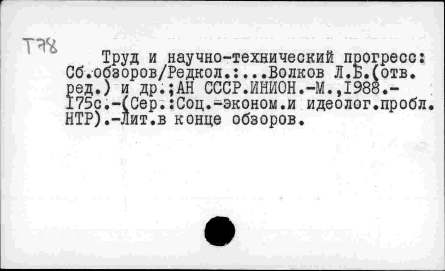 ﻿
Труд и научно-технический прогресс: Сб.обзоров/Редкол.:...Волков Л.Б.(отв. ред.) и др.;АН СССР.ИНИ0Н.-М.,1988.-175с.-(Сер.:Соц.-эконом.и идеолог.пробл. НТР).-Лит.в конце обзоров.